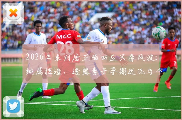 2026年米利唐正面回应买春风波：纯属捏造，透露妻子孕期近况与个人生活状态