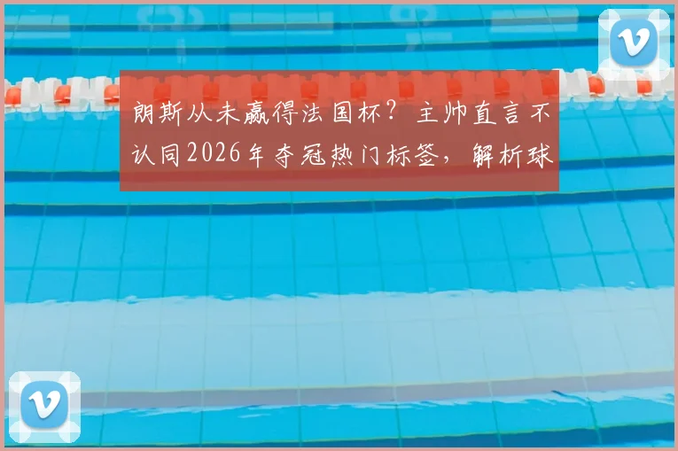 朗斯从未赢得法国杯？主帅直言不认同2026年夺冠热门标签，解析球队真实定位与前景