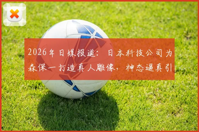 2026年日媒报道:日本科技公司为森保一打造真人雕像,神态逼真引热议,背后技术解析