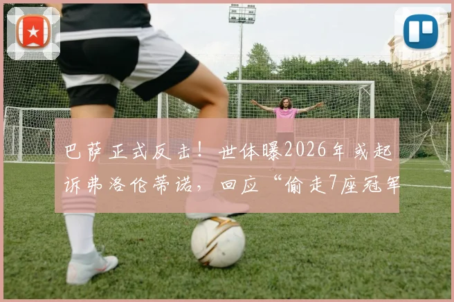 巴萨正式反击！世体曝2026年或起诉弗洛伦蒂诺，回应“偷走7座冠军”指控，法律战升级
