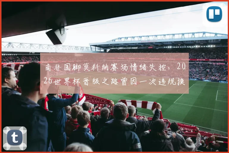 南非国脚莫科纳赛场情绪失控，2026世界杯晋级之路曾因一次违规换人遭遇致命危机