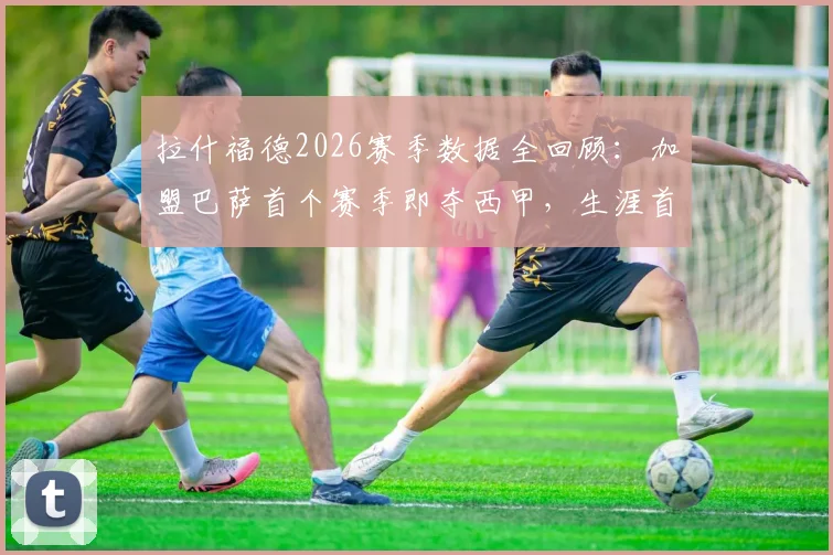 拉什福德2026赛季数据全回顾：加盟巴萨首个赛季即夺西甲，生涯首冠如何炼成？