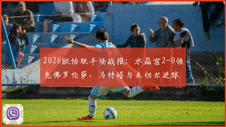 2026欧协联半场战报:水晶宫2-0领先佛罗伦萨,马特塔与米切尔进球,附比赛分析与集锦回放