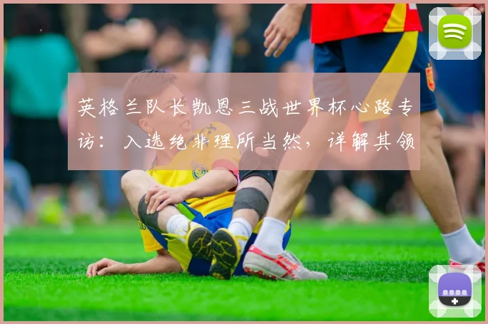 英格兰队长凯恩三战世界杯心路专访：入选绝非理所当然，详解其领袖成长与心态调整秘诀