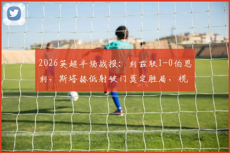 2026英超半场战报：利兹联1-0伯恩利，斯塔赫低射破门奠定胜局，视频回放及技术统计分析