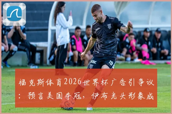 福克斯体育2026世界杯广告引争议：预言美国夺冠，伊布光头形象成焦点