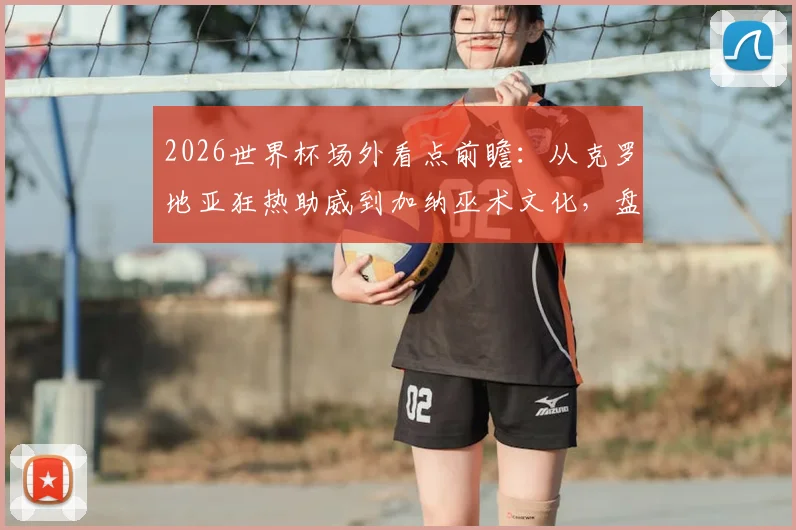 2026世界杯场外看点前瞻：从克罗地亚狂热助威到加纳巫术文化，盘点历届经典球迷风景线