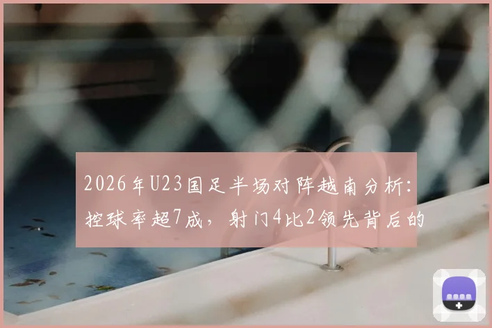2026年U23国足半场对阵越南分析：控球率超7成，射门4比2领先背后的战术得失