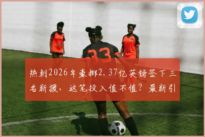 热刺2026年豪掷2.37亿英镑签下三名新援,这笔投入值不值?最新引援名单分析