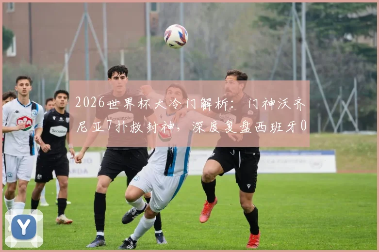 2026世界杯大冷门解析:门神沃齐尼亚7扑救封神,深度复盘西班牙0-0佛得角一战