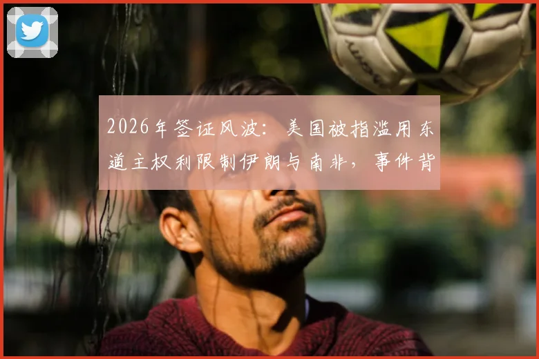 2026年签证风波:美国被指滥用东道主权利限制伊朗与南非,事件背景与多方反应深度梳理