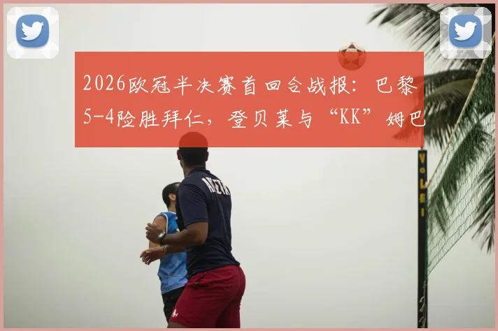 2026欧冠半决赛首回合战报：巴黎5-4险胜拜仁，登贝莱与“KK”姆巴佩双响建功，神仙对攻战创纪录
