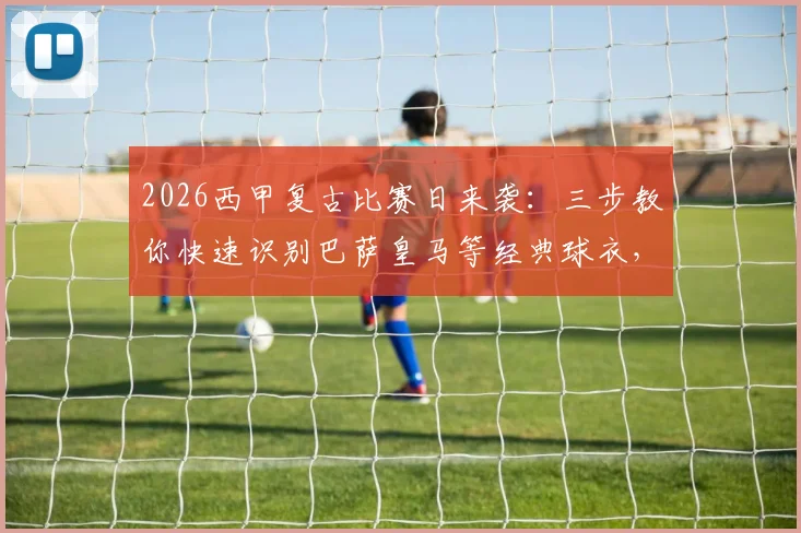 2026西甲复古比赛日来袭：三步教你快速识别巴萨皇马等经典球衣，参与竞猜赢官方好礼