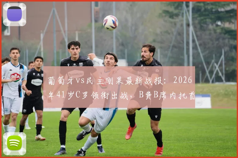 葡萄牙vs民主刚果最新战报:2026年41岁C罗领衔出战,B费B席内托首发阵容全面解析