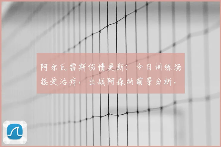 阿尔瓦雷斯伤情更新：今日训练场接受治疗，出战阿森纳前景分析，附球队战术影响解读