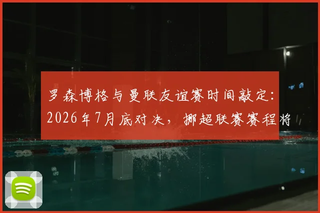 罗森博格与曼联友谊赛时间敲定：2026年7月底对决，挪超联赛赛程将如何调整？