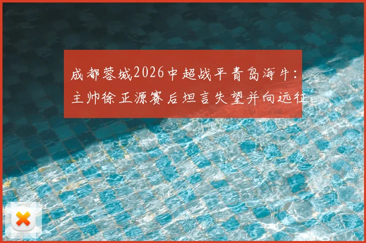 成都蓉城2026中超战平青岛海牛：主帅徐正源赛后坦言失望并向远征球迷致歉，比赛解析与球迷反应汇总