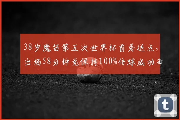 38岁魔笛第五次世界杯首秀送点，出场58分钟竟保持100%传球成功率，传奇老兵2026年数据全解析