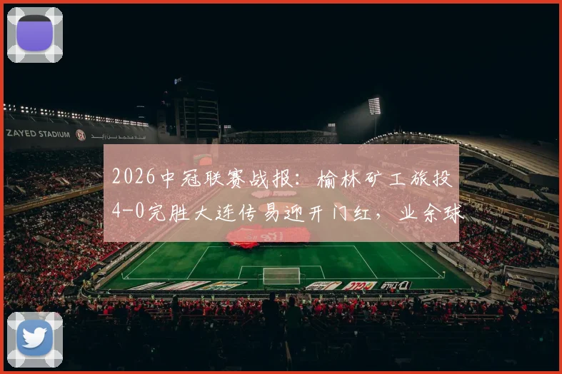 2026中冠联赛战报：榆林矿工旅投4-0完胜大连传易迎开门红，业余球队晋级之路深度分析