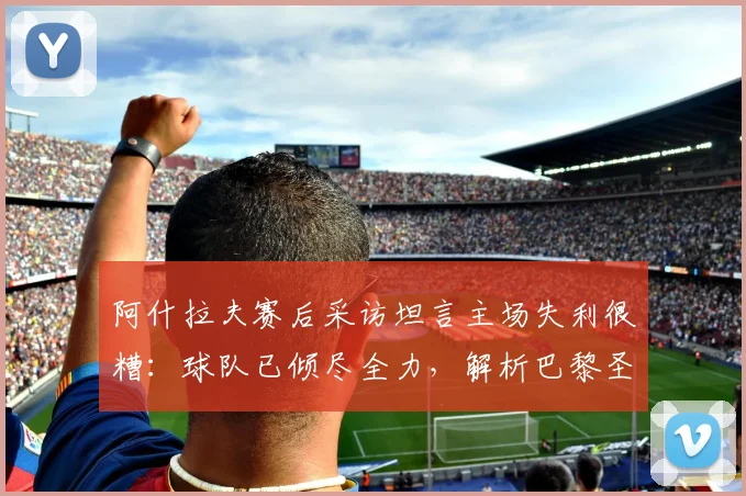 阿什拉夫赛后采访坦言主场失利很糟：球队已倾尽全力，解析巴黎圣日耳曼2026赛季困境与球员心态