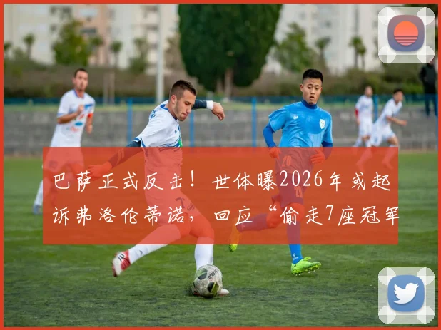 巴萨正式反击!世体曝2026年或起诉弗洛伦蒂诺,回应“偷走7座冠军”指控,法律战升级