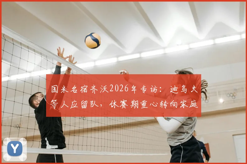国米名宿齐沃2026年专访：迪乌夫等人应留队，休赛期重心转向家庭陪伴