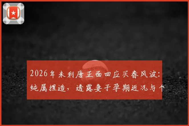 2026年米利唐正面回应买春风波:纯属捏造,透露妻子孕期近况与个人生活状态