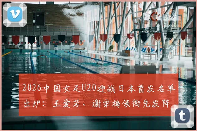 2026中国女足U20迎战日本首发名单出炉：王爱芳、谢宗梅领衔先发阵容，核心球员战术解析