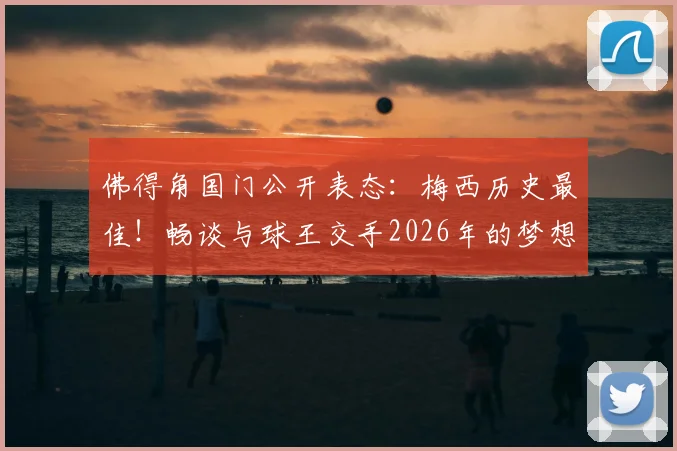 佛得角国门公开表态:梅西历史最佳!畅谈与球王交手2026年的梦想与扑点目标