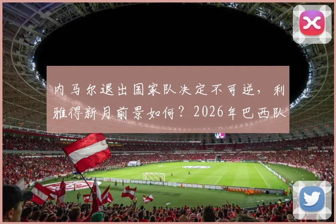 内马尔退出国家队决定不可逆,利雅得新月前景如何?2026年巴西队名单悬念解析