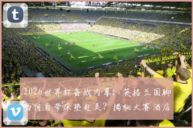 2026世界杯备战内幕:英格兰国脚为何自带床垫赴美?揭秘大赛酒店住宿与职业球员睡眠管理
