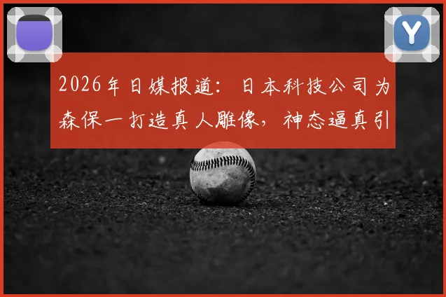 2026年日媒报道：日本科技公司为森保一打造真人雕像，神态逼真引热议，背后技术解析