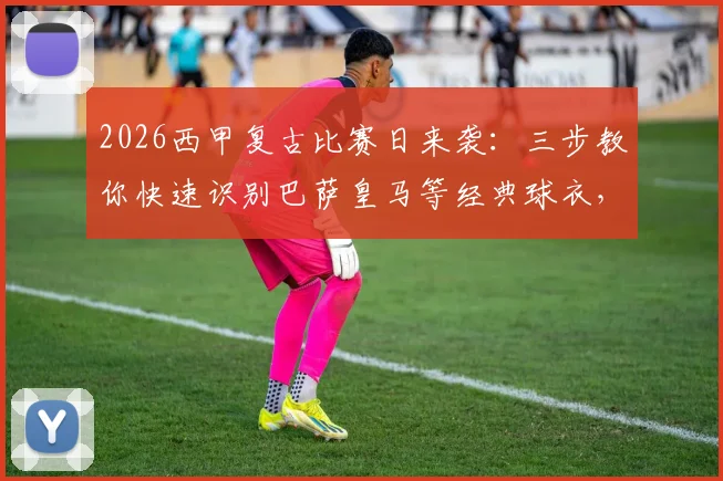 2026西甲复古比赛日来袭:三步教你快速识别巴萨皇马等经典球衣,参与竞猜赢官方好礼