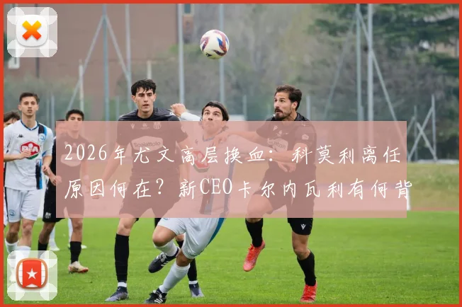 2026年尤文高层换血：科莫利离任原因何在？新CEO卡尔内瓦利有何背景与战略？