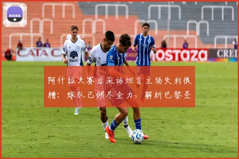 阿什拉夫赛后采访坦言主场失利很糟：球队已倾尽全力，解析巴黎圣日耳曼2026赛季困境与球员心态