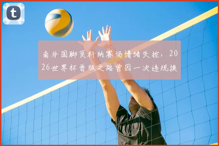 南非国脚莫科纳赛场情绪失控,2026世界杯晋级之路曾因一次违规换人遭遇致命危机