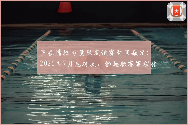 罗森博格与曼联友谊赛时间敲定：2026年7月底对决，挪超联赛赛程将如何调整？