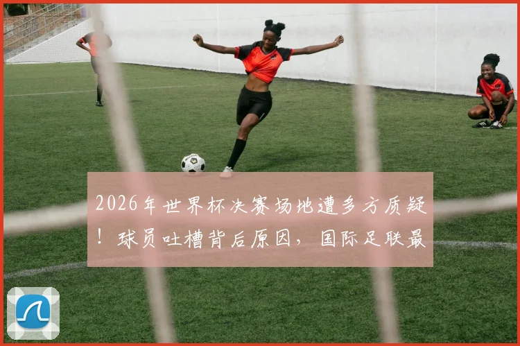 2026年世界杯决赛场地遭多方质疑!球员吐槽背后原因,国际足联最新回应与辩护详情解析
