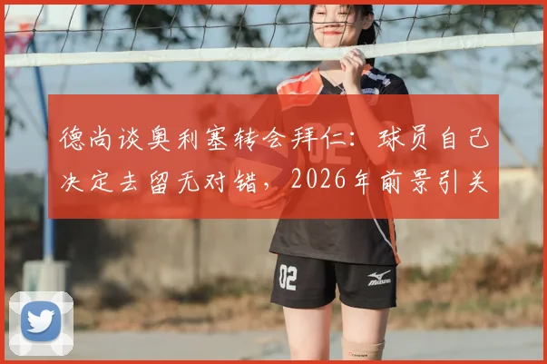 德尚谈奥利塞转会拜仁:球员自己决定去留无对错,2026年前景引关注