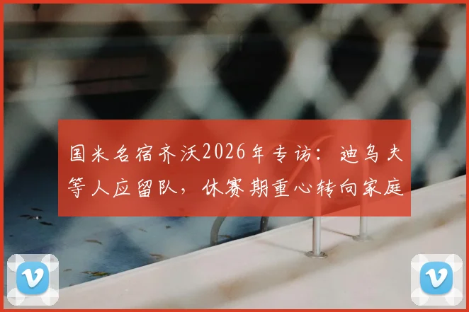 国米名宿齐沃2026年专访:迪乌夫等人应留队,休赛期重心转向家庭陪伴