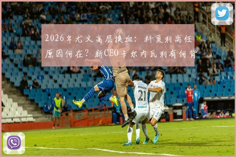 2026年尤文高层换血：科莫利离任原因何在？新CEO卡尔内瓦利有何背景与战略？