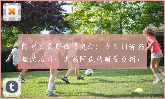 阿尔瓦雷斯伤情更新：今日训练场接受治疗，出战阿森纳前景分析，附球队战术影响解读