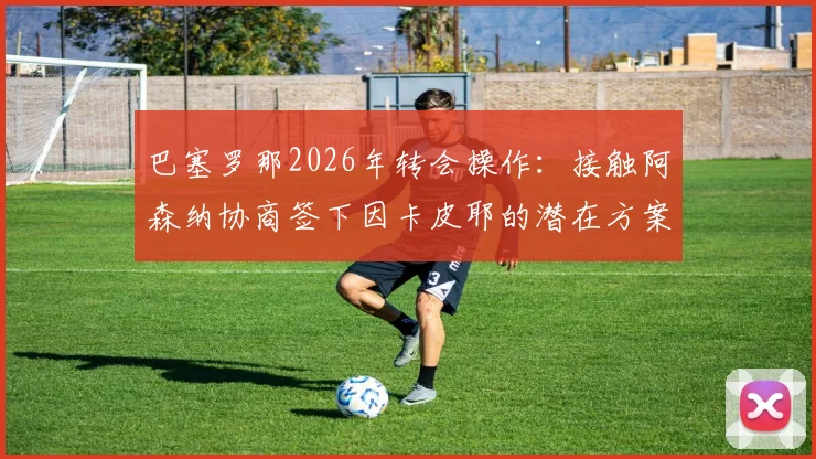 巴塞罗那2026年转会操作：接触阿森纳协商签下因卡皮耶的潜在方案与转会费预估