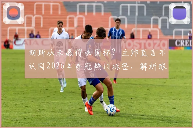 朗斯从未赢得法国杯?主帅直言不认同2026年夺冠热门标签,解析球队真实定位与前景