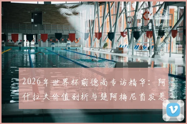 2026年世界杯前德尚专访精华：阿什拉夫价值剖析与楚阿梅尼首发悬念解析