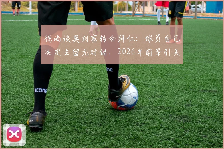 德尚谈奥利塞转会拜仁:球员自己决定去留无对错,2026年前景引关注