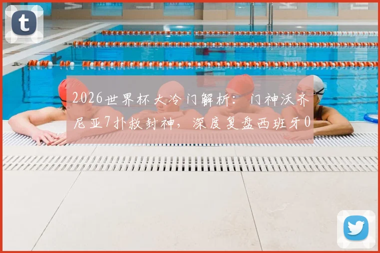 2026世界杯大冷门解析：门神沃齐尼亚7扑救封神，深度复盘西班牙0-0佛得角一战